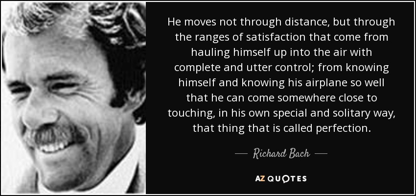 He moves not through distance, but through the ranges of satisfaction that come from hauling himself up into the air with complete and utter control; from knowing himself and knowing his airplane so well that he can come somewhere close to touching, in his own special and solitary way, that thing that is called perfection. - Richard Bach