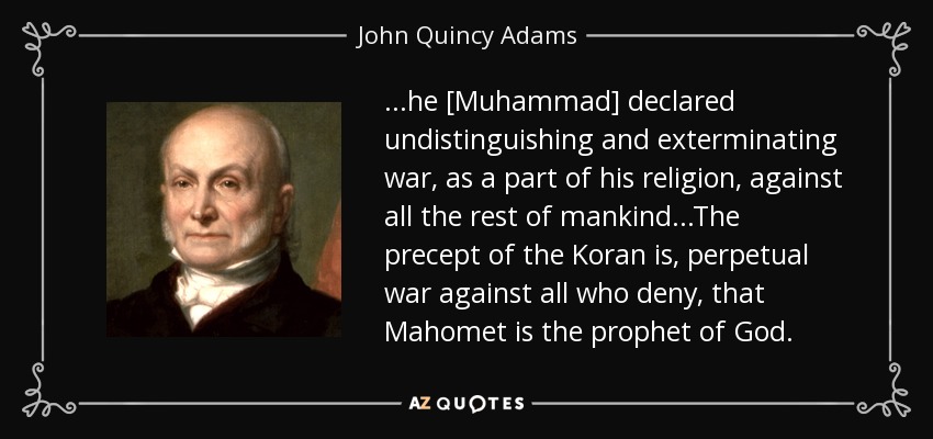 ...he [Muhammad] declared undistinguishing and exterminating war, as a part of his religion, against all the rest of mankind...The precept of the Koran is, perpetual war against all who deny, that Mahomet is the prophet of God. - John Quincy Adams