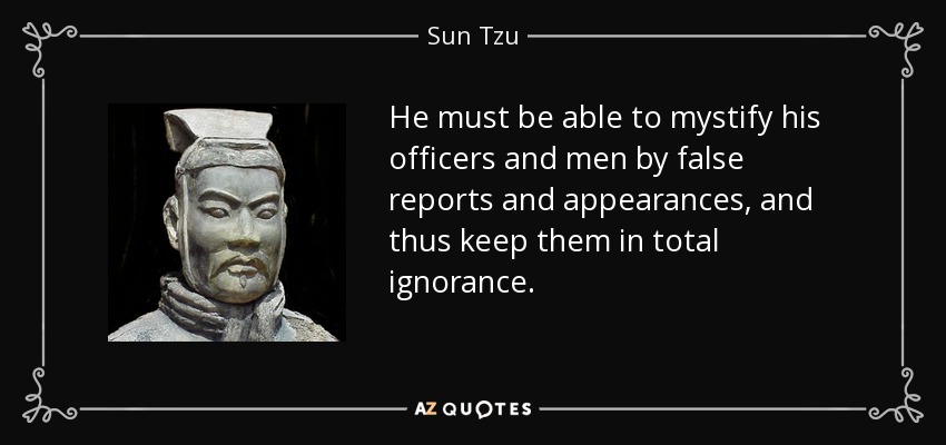 He must be able to mystify his officers and men by false reports and appearances, and thus keep them in total ignorance. - Sun Tzu