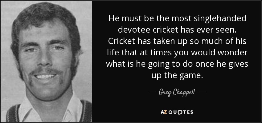 He must be the most singlehanded devotee cricket has ever seen. Cricket has taken up so much of his life that at times you would wonder what is he going to do once he gives up the game. - Greg Chappell