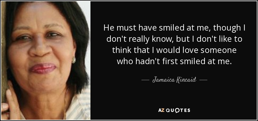 He must have smiled at me, though I don't really know, but I don't like to think that I would love someone who hadn't first smiled at me. - Jamaica Kincaid