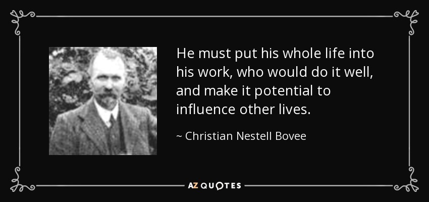 He must put his whole life into his work, who would do it well, and make it potential to influence other lives. - Christian Nestell Bovee