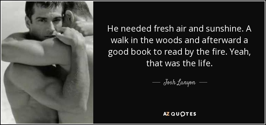 He needed fresh air and sunshine. A walk in the woods and afterward a good book to read by the fire. Yeah, that was the life. - Josh Lanyon