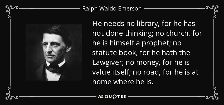 He needs no library, for he has not done thinking; no church, for he is himself a prophet; no statute book, for he hath the Lawgiver; no money, for he is value itself; no road, for he is at home where he is. - Ralph Waldo Emerson
