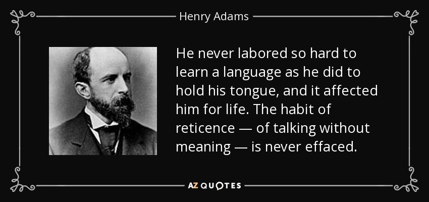 He never labored so hard to learn a language as he did to hold his tongue, and it affected him for life. The habit of reticence — of talking without meaning — is never effaced. - Henry Adams