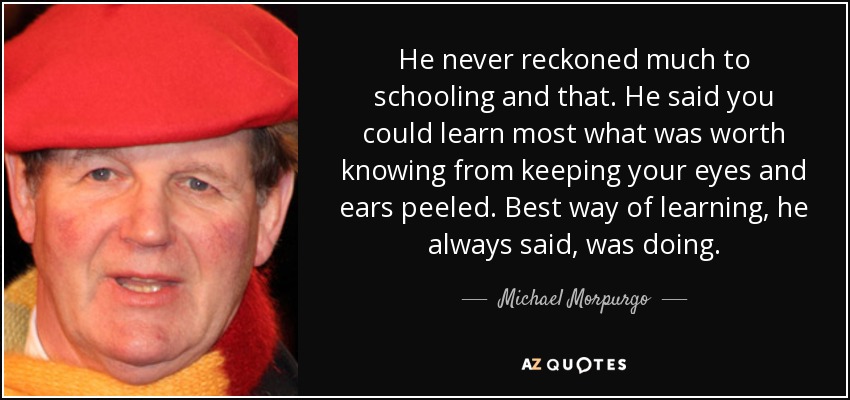 He never reckoned much to schooling and that. He said you could learn most what was worth knowing from keeping your eyes and ears peeled. Best way of learning, he always said, was doing. - Michael Morpurgo