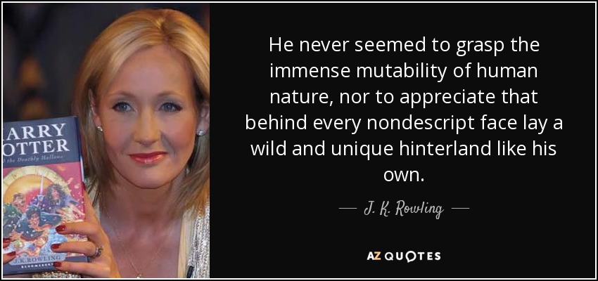He never seemed to grasp the immense mutability of human nature, nor to appreciate that behind every nondescript face lay a wild and unique hinterland like his own. - J. K. Rowling