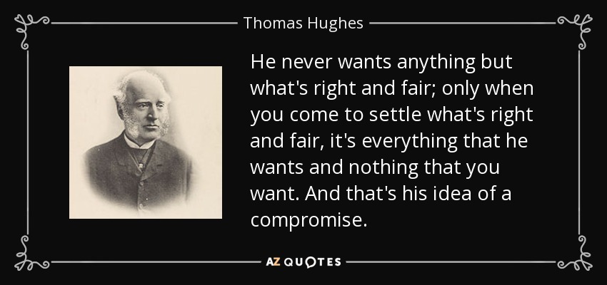 He never wants anything but what's right and fair; only when you come to settle what's right and fair, it's everything that he wants and nothing that you want. And that's his idea of a compromise. - Thomas Hughes