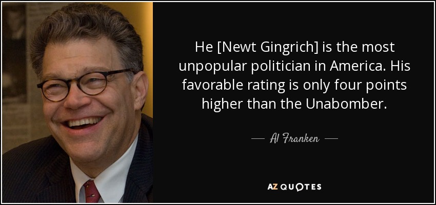He [Newt Gingrich] is the most unpopular politician in America. His favorable rating is only four points higher than the Unabomber. - Al Franken