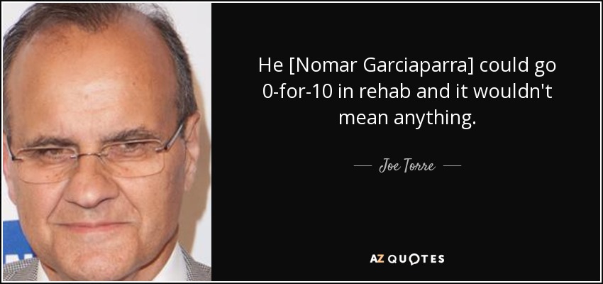 He [Nomar Garciaparra] could go 0-for-10 in rehab and it wouldn't mean anything. - Joe Torre