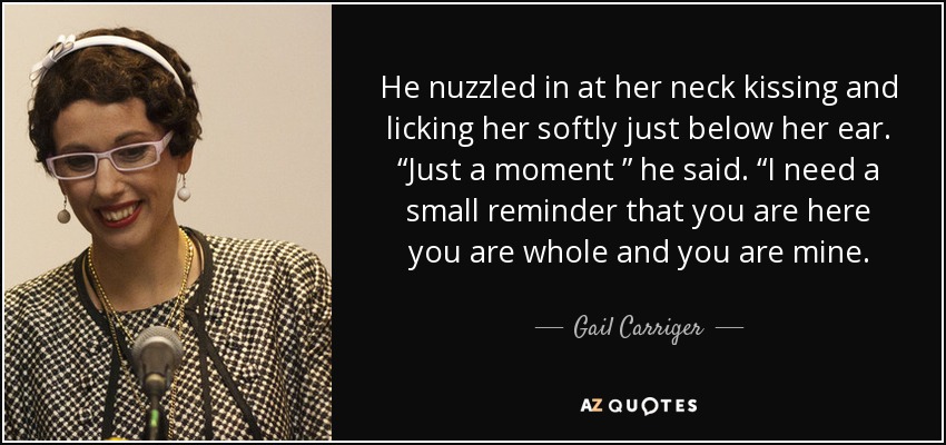 He nuzzled in at her neck kissing and licking her softly just below her ear. “Just a moment ” he said. “I need a small reminder that you are here you are whole and you are mine. - Gail Carriger