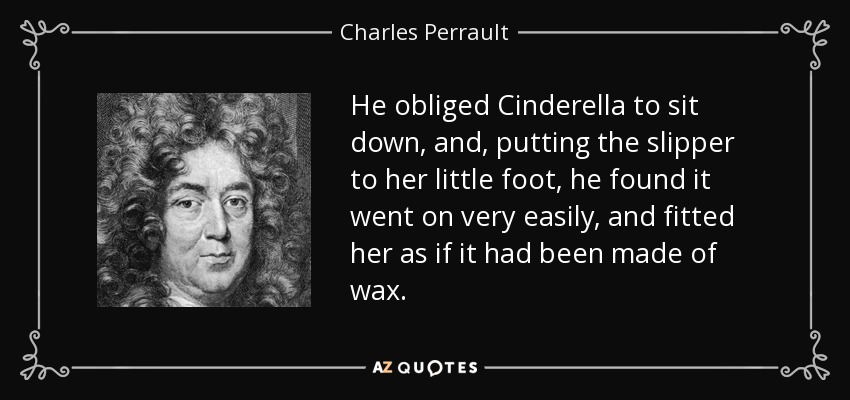 He obliged Cinderella to sit down, and, putting the slipper to her little foot, he found it went on very easily, and fitted her as if it had been made of wax. - Charles Perrault
