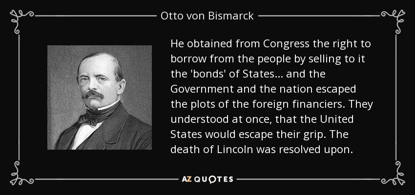He obtained from Congress the right to borrow from the people by selling to it the 'bonds' of States ... and the Government and the nation escaped the plots of the foreign financiers. They understood at once, that the United States would escape their grip. The death of Lincoln was resolved upon. - Otto von Bismarck
