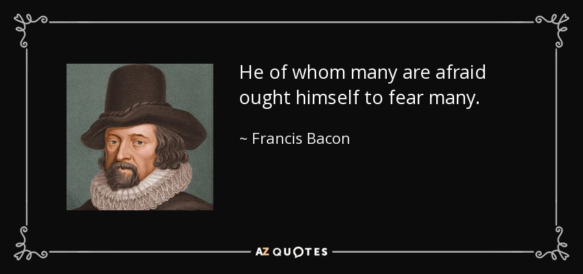 He of whom many are afraid ought himself to fear many. - Francis Bacon