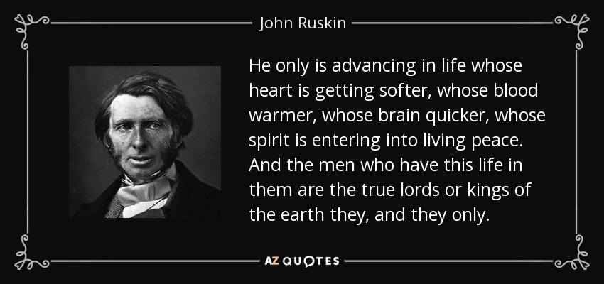 He only is advancing in life whose heart is getting softer, whose blood warmer, whose brain quicker, whose spirit is entering into living peace. And the men who have this life in them are the true lords or kings of the earth they, and they only. - John Ruskin