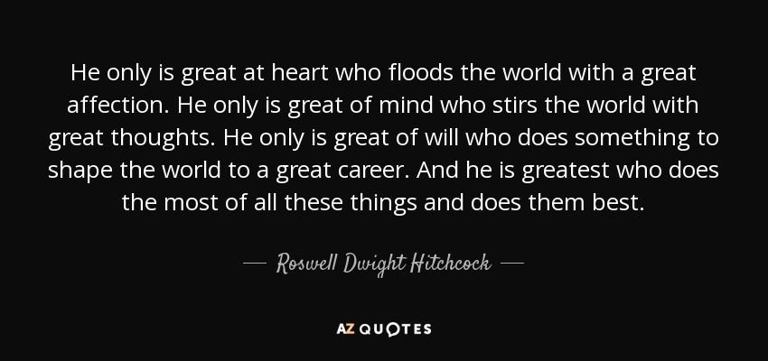 He only is great at heart who floods the world with a great affection. He only is great of mind who stirs the world with great thoughts. He only is great of will who does something to shape the world to a great career. And he is greatest who does the most of all these things and does them best. - Roswell Dwight Hitchcock