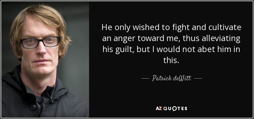 He only wished to fight and cultivate an anger toward me, thus alleviating his guilt, but I would not abet him in this. - Patrick deWitt