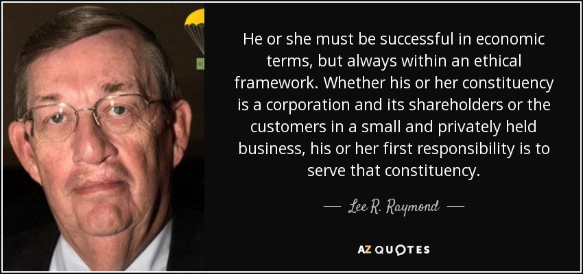 He or she must be successful in economic terms, but always within an ethical framework. Whether his or her constituency is a corporation and its shareholders or the customers in a small and privately held business, his or her first responsibility is to serve that constituency. - Lee R. Raymond
