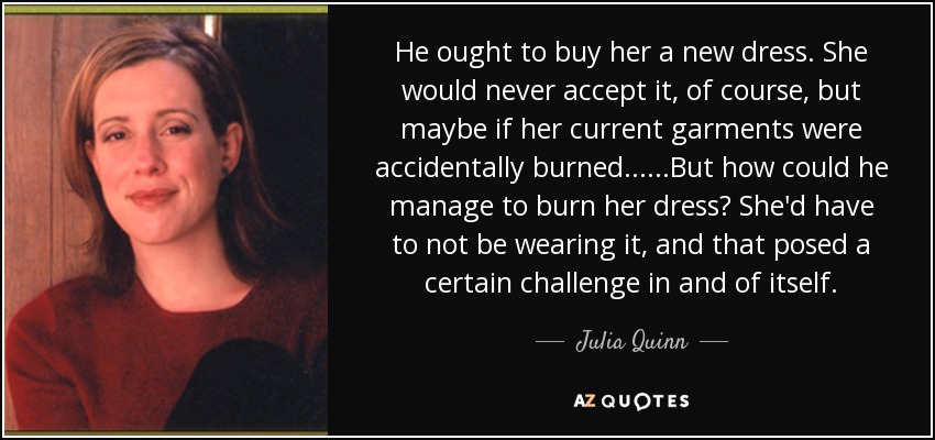 He ought to buy her a new dress. She would never accept it, of course, but maybe if her current garments were accidentally burned... ...But how could he manage to burn her dress? She'd have to not be wearing it, and that posed a certain challenge in and of itself. - Julia Quinn