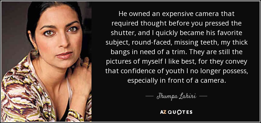 He owned an expensive camera that required thought before you pressed the shutter, and I quickly became his favorite subject, round-faced, missing teeth, my thick bangs in need of a trim. They are still the pictures of myself I like best, for they convey that confidence of youth I no longer possess, especially in front of a camera. - Jhumpa Lahiri