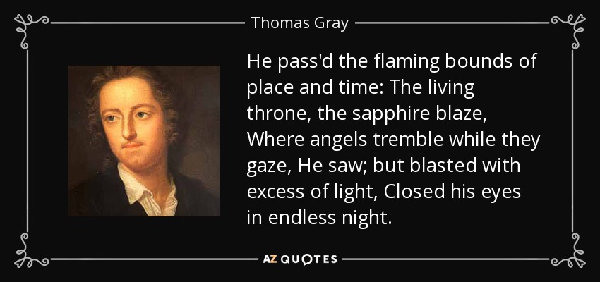 He pass'd the flaming bounds of place and time: The living throne, the sapphire blaze, Where angels tremble while they gaze, He saw; but blasted with excess of light, Closed his eyes in endless night. - Thomas Gray