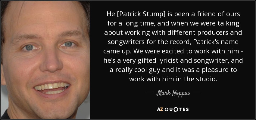 He [Patrick Stump] is been a friend of ours for a long time, and when we were talking about working with different producers and songwriters for the record, Patrick's name came up. We were excited to work with him - he's a very gifted lyricist and songwriter, and a really cool guy and it was a pleasure to work with him in the studio. - Mark Hoppus