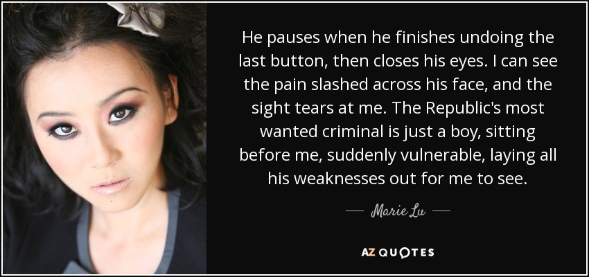 He pauses when he finishes undoing the last button, then closes his eyes. I can see the pain slashed across his face, and the sight tears at me. The Republic's most wanted criminal is just a boy, sitting before me, suddenly vulnerable, laying all his weaknesses out for me to see. - Marie Lu