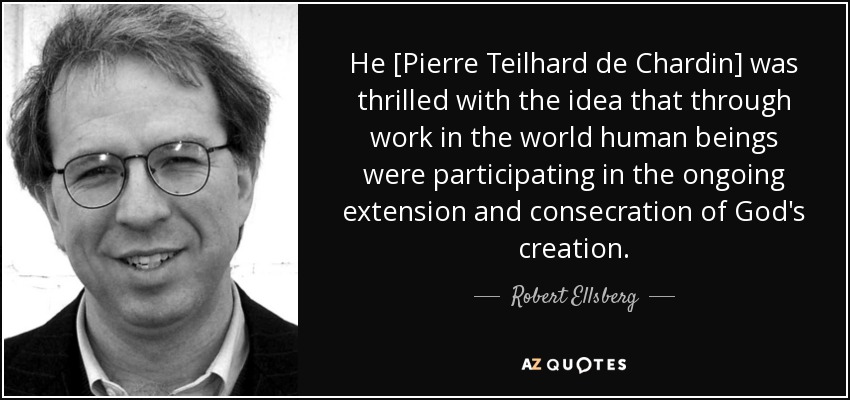 He [Pierre Teilhard de Chardin] was thrilled with the idea that through work in the world human beings were participating in the ongoing extension and consecration of God's creation. - Robert Ellsberg