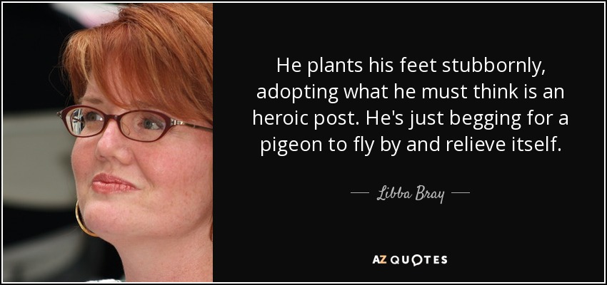 He plants his feet stubbornly, adopting what he must think is an heroic post. He's just begging for a pigeon to fly by and relieve itself. - Libba Bray