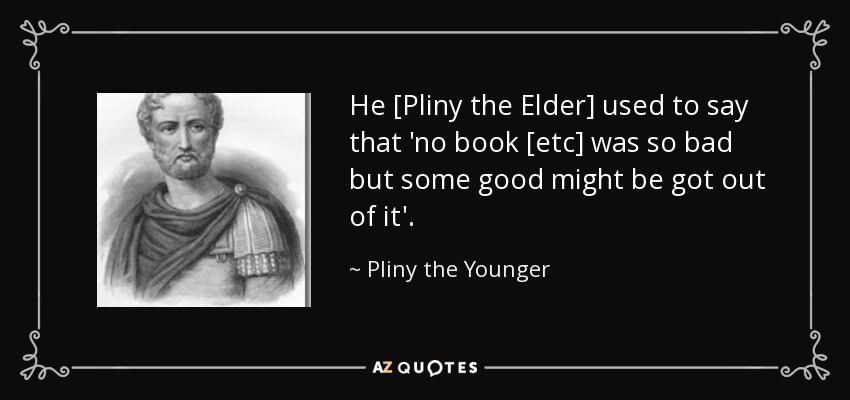 He [Pliny the Elder] used to say that 'no book [etc] was so bad but some good might be got out of it'. - Pliny the Younger