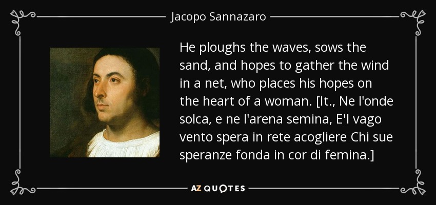 He ploughs the waves, sows the sand, and hopes to gather the wind in a net, who places his hopes on the heart of a woman. [It., Ne l'onde solca, e ne l'arena semina, E'l vago vento spera in rete acogliere Chi sue speranze fonda in cor di femina.] - Jacopo Sannazaro