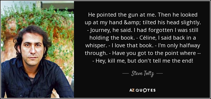 He pointed the gun at me. Then he looked up at my hand & tilted his head slightly. - Journey, he said. I had forgotten I was still holding the book. - Céline, I said back in a whisper. - I love that book. - I'm only halfway through. - Have you got to the point where -- - Hey, kill me, but don't tell me the end! - Steve Toltz