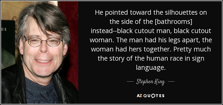 He pointed toward the silhouettes on the side of the [bathrooms] instead--black cutout man, black cutout woman. The man had his legs apart, the woman had hers together. Pretty much the story of the human race in sign language. - Stephen King