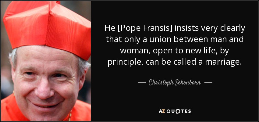He [Pope Fransis] insists very clearly that only a union between man and woman, open to new life, by principle, can be called a marriage. - Christoph Schonborn