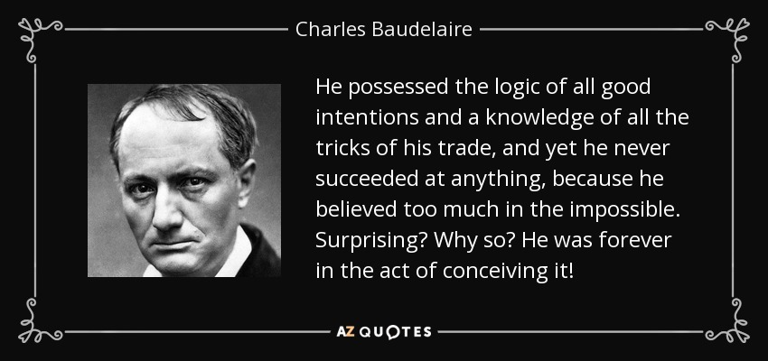 He possessed the logic of all good intentions and a knowledge of all the tricks of his trade, and yet he never succeeded at anything, because he believed too much in the impossible. Surprising? Why so? He was forever in the act of conceiving it! - Charles Baudelaire