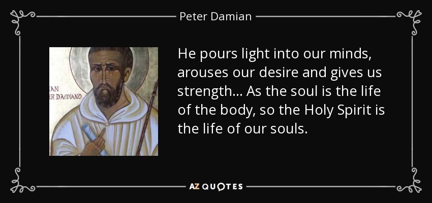He pours light into our minds, arouses our desire and gives us strength... As the soul is the life of the body, so the Holy Spirit is the life of our souls. - Peter Damian