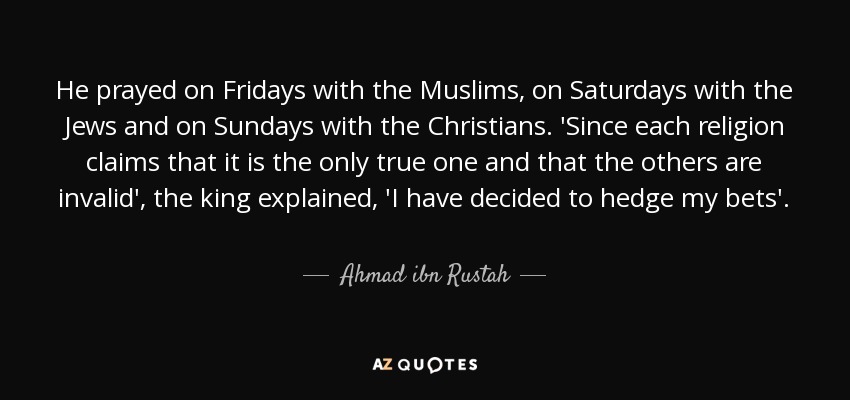 He prayed on Fridays with the Muslims, on Saturdays with the Jews and on Sundays with the Christians. 'Since each religion claims that it is the only true one and that the others are invalid', the king explained, 'I have decided to hedge my bets'. - Ahmad ibn Rustah