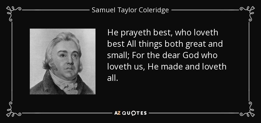 He prayeth best, who loveth best All things both great and small; For the dear God who loveth us, He made and loveth all. - Samuel Taylor Coleridge