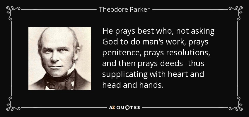 He prays best who, not asking God to do man's work, prays penitence, prays resolutions, and then prays deeds--thus supplicating with heart and head and hands. - Theodore Parker