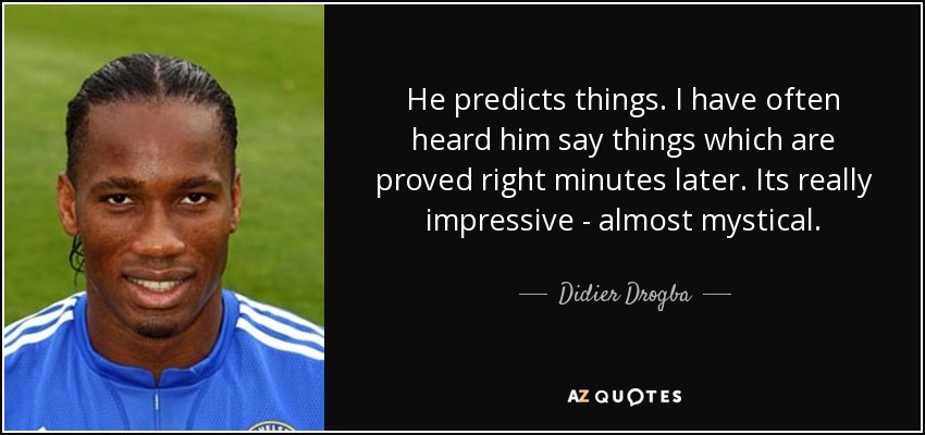 He predicts things. I have often heard him say things which are proved right minutes later. Its really impressive - almost mystical. - Didier Drogba