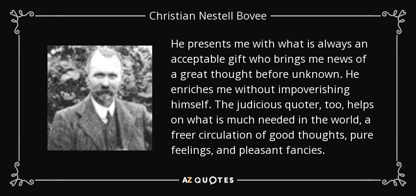 He presents me with what is always an acceptable gift who brings me news of a great thought before unknown. He enriches me without impoverishing himself. The judicious quoter, too, helps on what is much needed in the world, a freer circulation of good thoughts, pure feelings, and pleasant fancies. - Christian Nestell Bovee