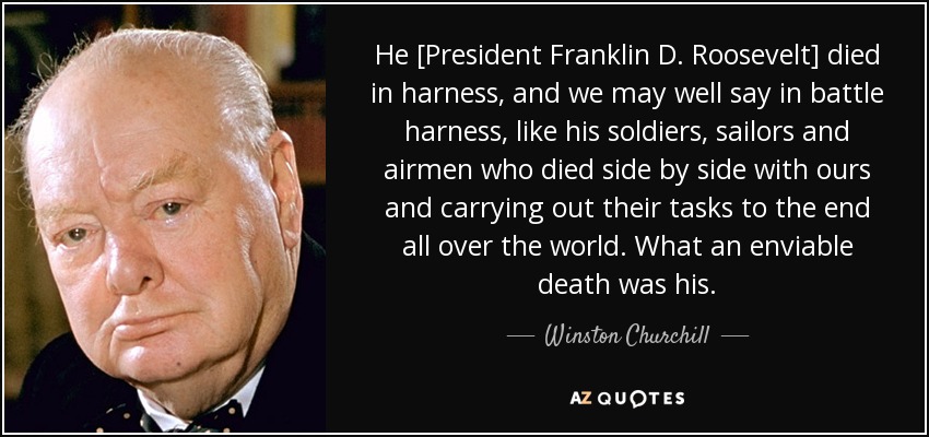 He [President Franklin D. Roosevelt] died in harness, and we may well say in battle harness, like his soldiers, sailors and airmen who died side by side with ours and carrying out their tasks to the end all over the world. What an enviable death was his. - Winston Churchill