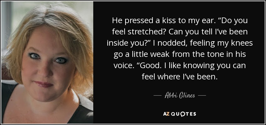 He pressed a kiss to my ear. “Do you feel stretched? Can you tell I’ve been inside you?” I nodded, feeling my knees go a little weak from the tone in his voice. “Good. I like knowing you can feel where I’ve been. - Abbi Glines