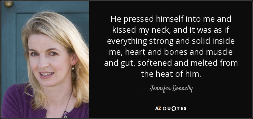 He pressed himself into me and kissed my neck, and it was as if everything strong and solid inside me, heart and bones and muscle and gut, softened and melted from the heat of him. - Jennifer Donnelly