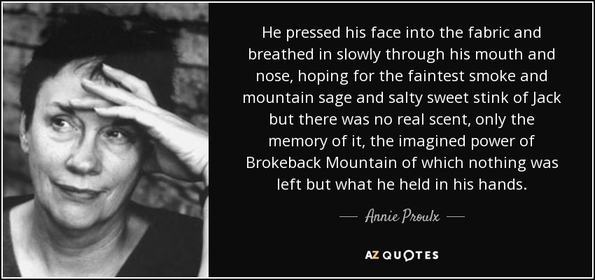 He pressed his face into the fabric and breathed in slowly through his mouth and nose, hoping for the faintest smoke and mountain sage and salty sweet stink of Jack but there was no real scent, only the memory of it, the imagined power of Brokeback Mountain of which nothing was left but what he held in his hands. - Annie Proulx