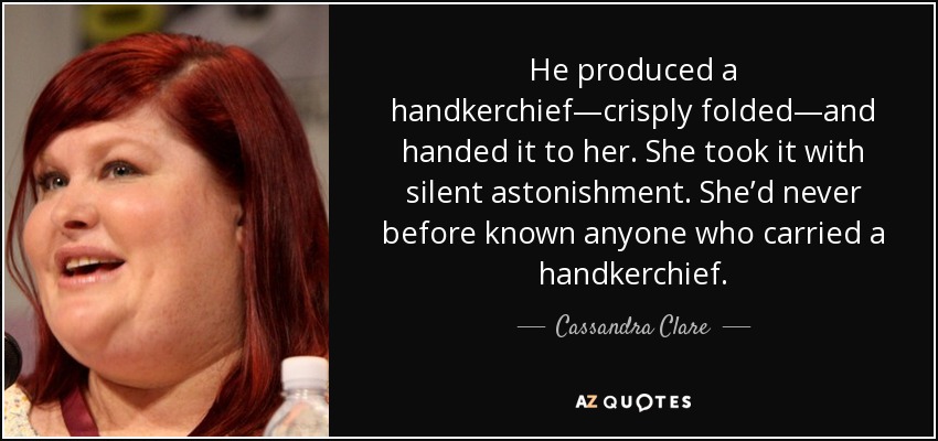 He produced a handkerchief—crisply folded—and handed it to her. She took it with silent astonishment. She’d never before known anyone who carried a handkerchief. - Cassandra Clare