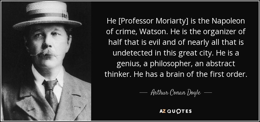 He [Professor Moriarty] is the Napoleon of crime, Watson. He is the organizer of half that is evil and of nearly all that is undetected in this great city. He is a genius, a philosopher, an abstract thinker. He has a brain of the first order. - Arthur Conan Doyle