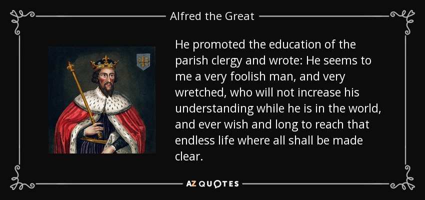 He promoted the education of the parish clergy and wrote: He seems to me a very foolish man, and very wretched, who will not increase his understanding while he is in the world, and ever wish and long to reach that endless life where all shall be made clear. - Alfred the Great