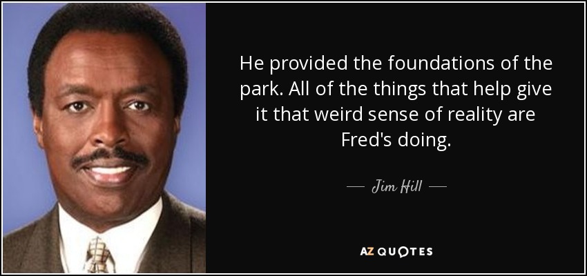 He provided the foundations of the park. All of the things that help give it that weird sense of reality are Fred's doing. - Jim Hill