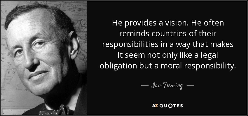 He provides a vision. He often reminds countries of their responsibilities in a way that makes it seem not only like a legal obligation but a moral responsibility. - Ian Fleming
